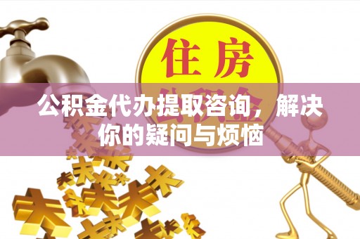 丰都公积金代办提取咨询，解决你的疑问与烦恼