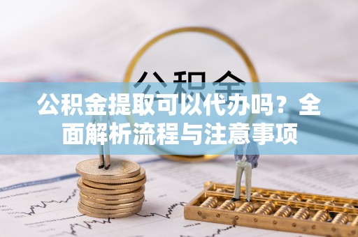 丰都公积金提取可以代办吗？全面解析流程与注意事项