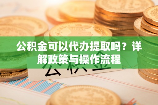 丰都公积金可以代办提取吗？详解政策与操作流程